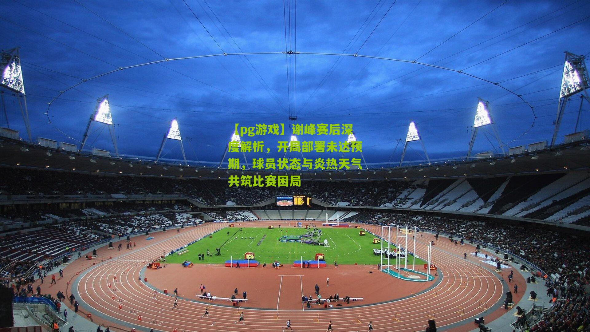 谢峰赛后深度解析，开局部署未达预期，球员状态与炎热天气共筑比赛困局